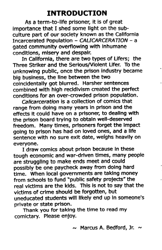INTRODUCTION As a term-to-life prisoner, it is of great importance that I shed some fight on the sub- culture part of our society known as the California Incarcerated Population -~ CALICARCERATION - a gated community overflowing with inhumane conditions, misery and despair. In California, there are two types of Lifers; the Three Striker and the Serious/Violent Lifer. To the unknowing public, once the prison industry became big business, the line between the two coincidentally got blurred. Harsher sentences combined with high recidivism created the perfect conditions for an over-crowded prison population. Calicarceration is a collection of comics that range from doing many years in prison and the effects it could have on a prisoner, to dealing with the prison board trying to obtain well-deserved freedom. Many times, prisoners forget the impact going to prison has had on loved ones, and a life sentence with no sure exit date, welghs heavily on everyone. 1 draw comics about prison because in these tough economic and war-driven times, many people are struggling to make ends meet and could possibly be one paycheck away from doing hard time. When local governments are taking money from schools to fund “public safety projects” the real victims are the kids. This Is not to say that the victims of crime should be forgotten, but uneducated students will likely end up in someone’s private or state prison. Thank you for taking the time to read my comictary. Please enjoy. ~ Marcus A. Bedford, Jr. ~